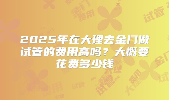 2025年在大理去金门做试管的费用高吗？大概要花费多少钱