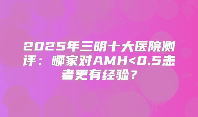 2025年三明十大医院测评：哪家对AMH<0.5患者更有经验？