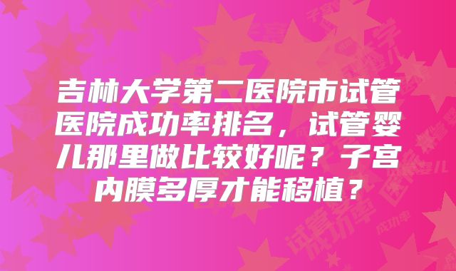 吉林大学第二医院市试管医院成功率排名，试管婴儿那里做比较好呢？子宫内膜多厚才能移植？