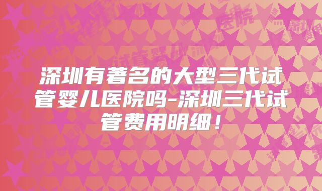 深圳有著名的大型三代试管婴儿医院吗-深圳三代试管费用明细！