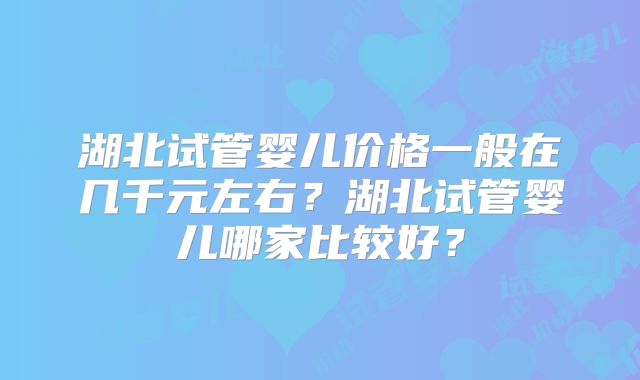 湖北试管婴儿价格一般在几千元左右？湖北试管婴儿哪家比较好？