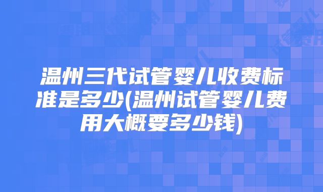 温州三代试管婴儿收费标准是多少(温州试管婴儿费用大概要多少钱)