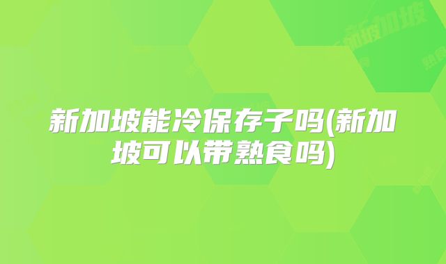 新加坡能冷保存子吗(新加坡可以带熟食吗)