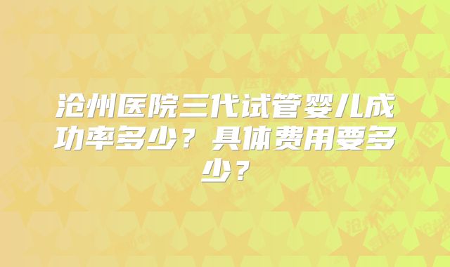 沧州医院三代试管婴儿成功率多少？具体费用要多少？