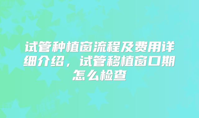 试管种植窗流程及费用详细介绍，试管移植窗口期怎么检查
