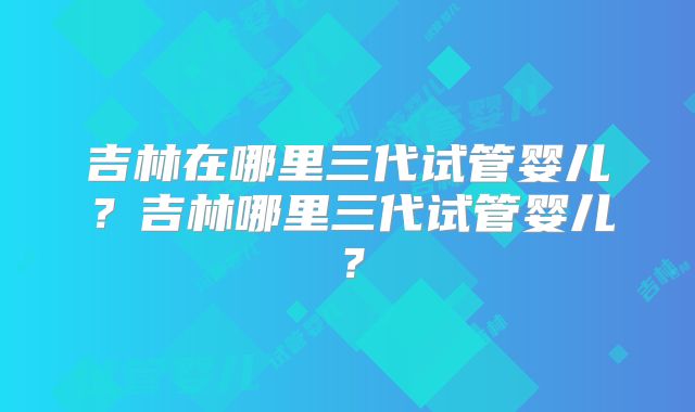 吉林在哪里三代试管婴儿？吉林哪里三代试管婴儿？