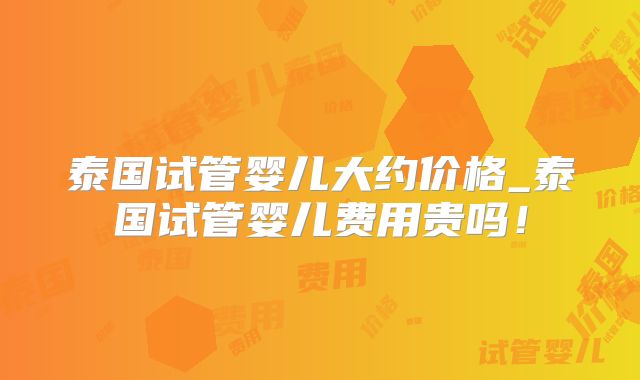 泰国试管婴儿大约价格_泰国试管婴儿费用贵吗!
