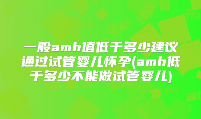 一般amh值低于多少建议通过试管婴儿怀孕(amh低于多少不能做试管婴儿)