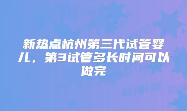 新热点杭州第三代试管婴儿，第3试管多长时间可以做完