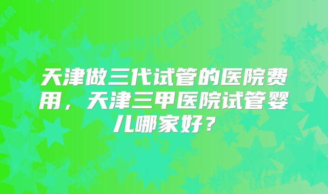 天津做三代试管的医院费用，天津三甲医院试管婴儿哪家好？