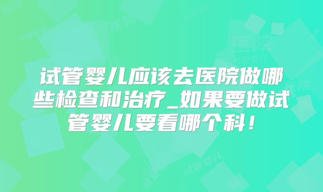 试管婴儿应该去医院做哪些检查和治疗_如果要做试管婴儿要看哪个科！