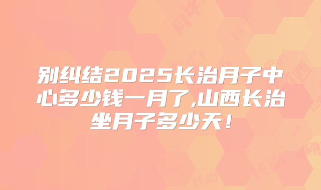 别纠结2025长治月子中心多少钱一月了,山西长治坐月子多少天!