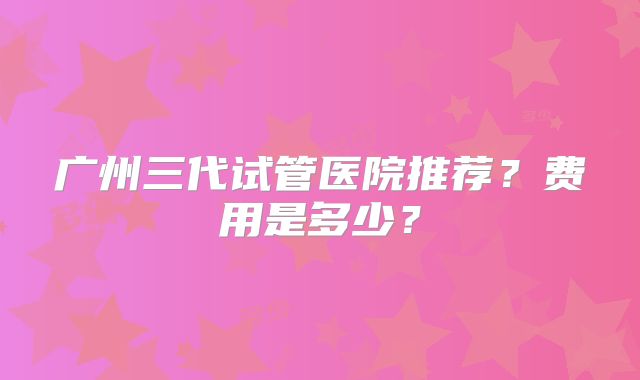 广州三代试管医院推荐？费用是多少？