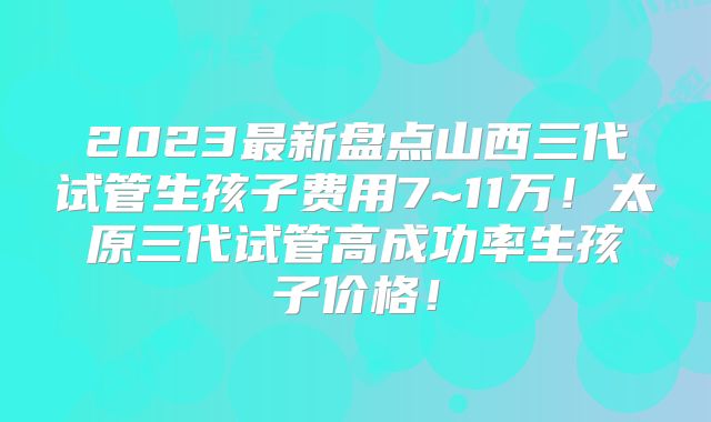 2023最新盘点山西三代试管生孩子费用7~11万!太原三代试管高成功率生孩子价格!