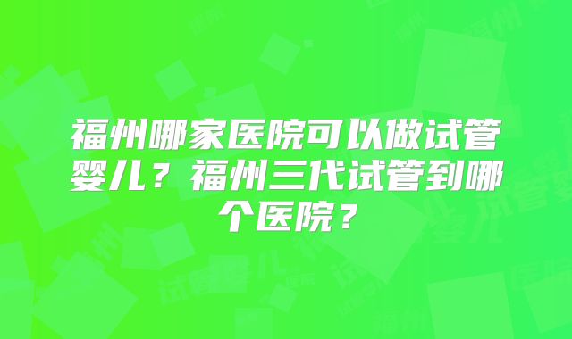 福州哪家医院可以做试管婴儿？福州三代试管到哪个医院？