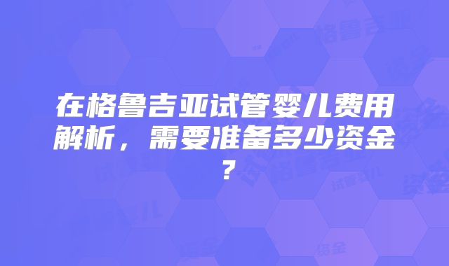 在格鲁吉亚试管婴儿费用解析，需要准备多少资金？