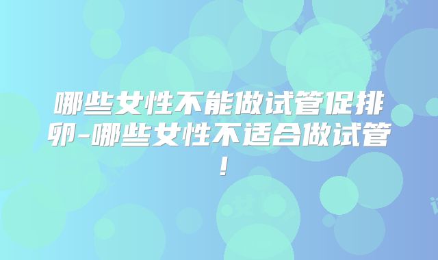 哪些女性不能做试管促排卵-哪些女性不适合做试管!