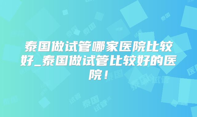 泰国做试管哪家医院比较好_泰国做试管比较好的医院！