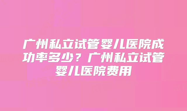 广州私立试管婴儿医院成功率多少？广州私立试管婴儿医院费用