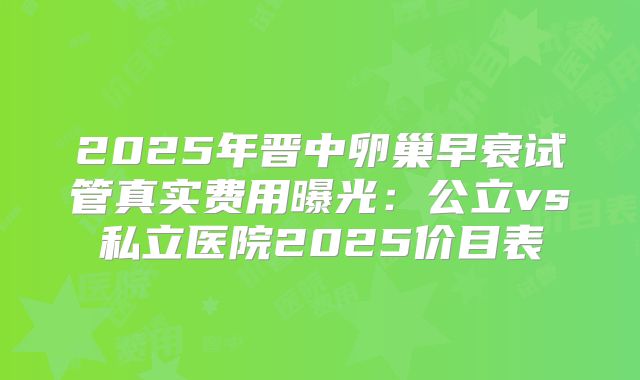 2025年晋中卵巢早衰试管真实费用曝光：公立vs私立医院2025价目表