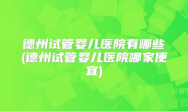 德州试管婴儿医院有哪些(德州试管婴儿医院哪家便宜)