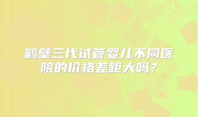 鹤壁三代试管婴儿不同医院的价格差距大吗？