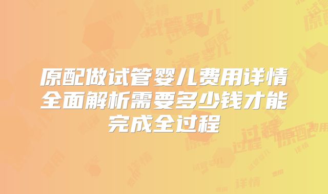 原配做试管婴儿费用详情全面解析需要多少钱才能完成全过程