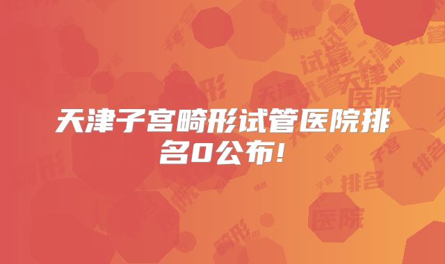 天津子宫畸形试管医院排名0公布!