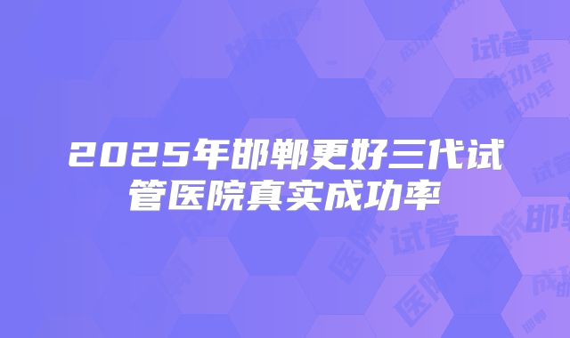 2025年邯郸更好三代试管医院真实成功率