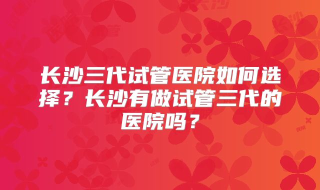 长沙三代试管医院如何选择？长沙有做试管三代的医院吗？
