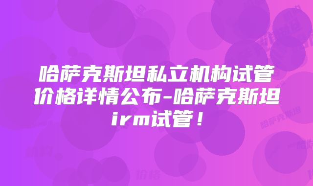 哈萨克斯坦私立机构试管价格详情公布-哈萨克斯坦irm试管!