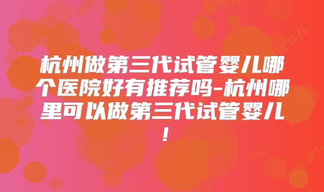 杭州做第三代试管婴儿哪个医院好有推荐吗-杭州哪里可以做第三代试管婴儿!