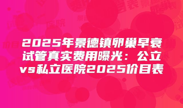 2025年景德镇卵巢早衰试管真实费用曝光：公立vs私立医院2025价目表