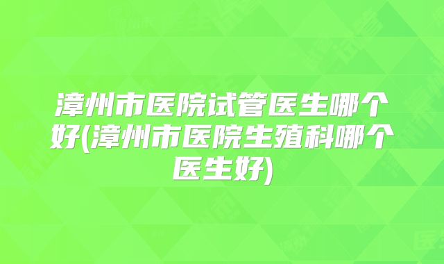 漳州市医院试管医生哪个好(漳州市医院生殖科哪个医生好)