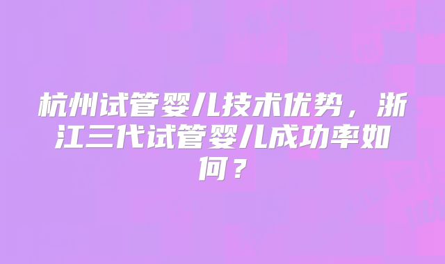 杭州试管婴儿技术优势,浙江三代试管婴儿成功率如何?