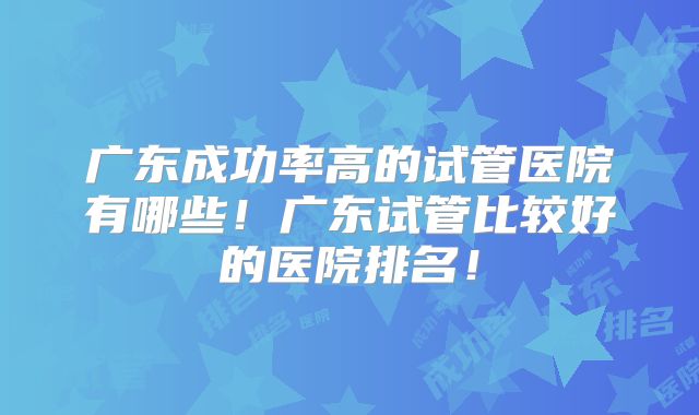 广东成功率高的试管医院有哪些！广东试管比较好的医院排名！