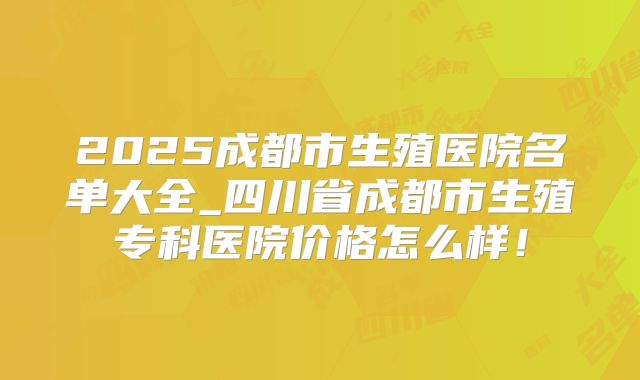 2025成都市生殖医院名单大全_四川省成都市生殖专科医院价格怎么样！