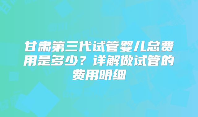 甘肃第三代试管婴儿总费用是多少？详解做试管的费用明细