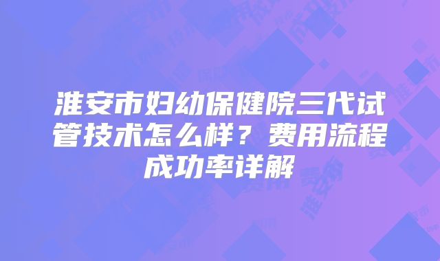 淮安市妇幼保健院三代试管技术怎么样？费用流程成功率详解