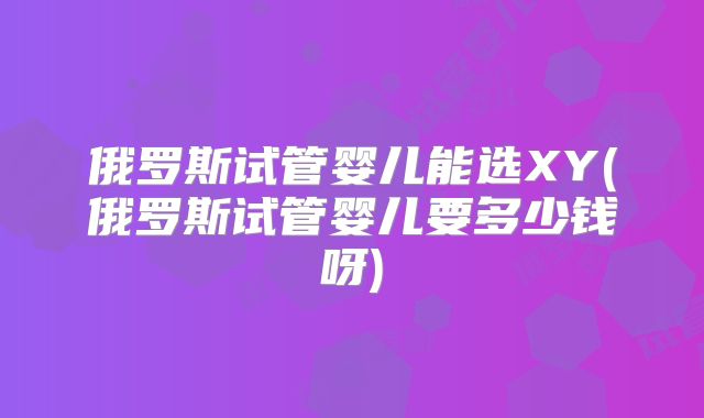 俄罗斯试管婴儿能选XY(俄罗斯试管婴儿要多少钱呀)
