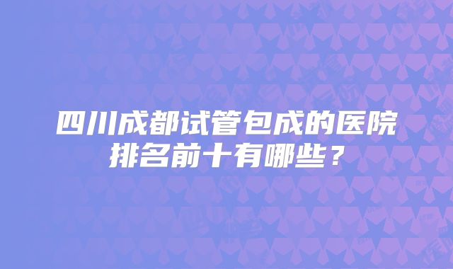 四川成都试管包成的医院排名前十有哪些?
