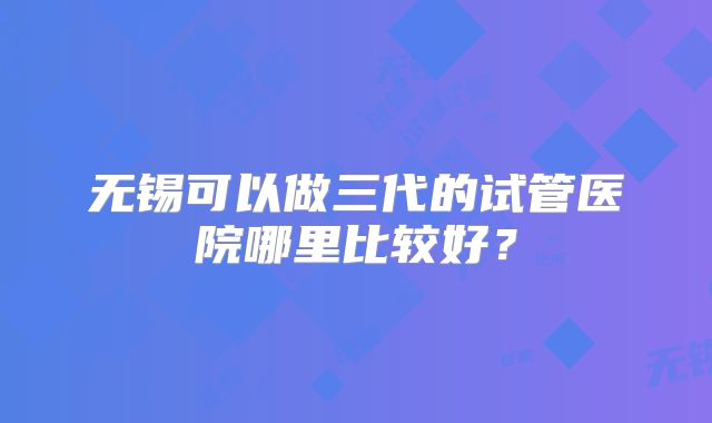 无锡可以做三代的试管医院哪里比较好?