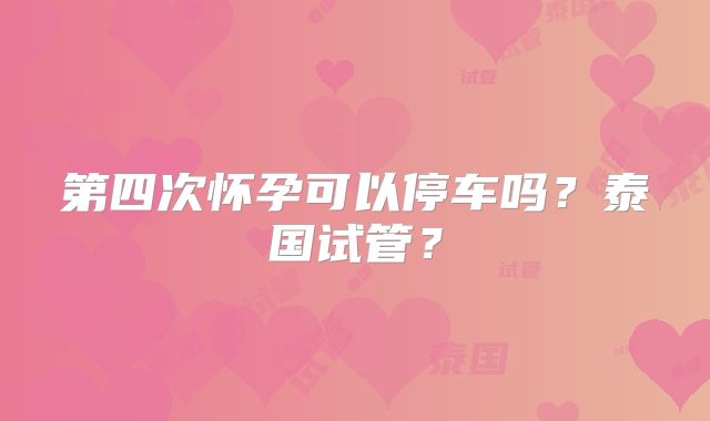 第四次怀孕可以停车吗？泰国试管？