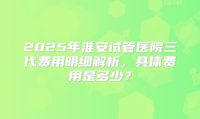 2025年淮安试管医院三代费用明细解析，具体费用是多少？