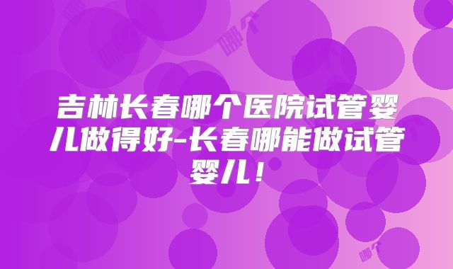 吉林长春哪个医院试管婴儿做得好-长春哪能做试管婴儿！