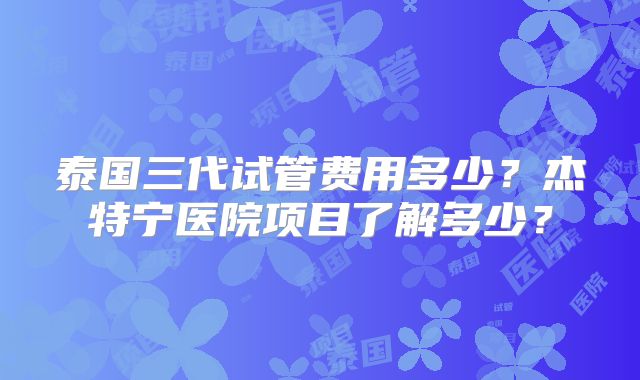 泰国三代试管费用多少?杰特宁医院项目了解多少?