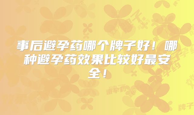 事后避孕药哪个牌子好!哪种避孕药效果比较好最安全!