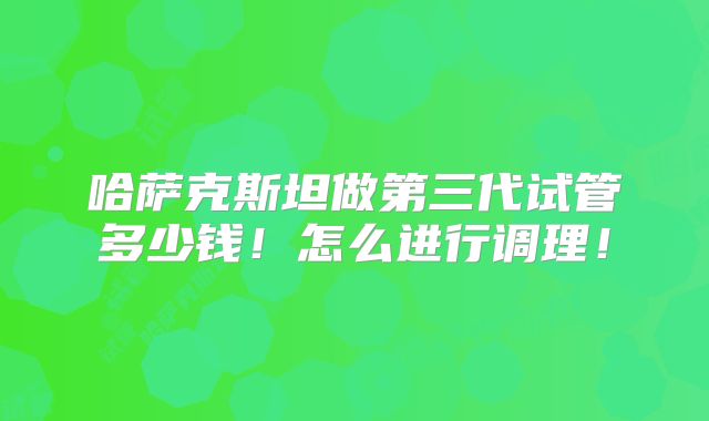 哈萨克斯坦做第三代试管多少钱!怎么进行调理!