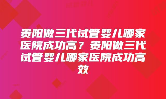 贵阳做三代试管婴儿哪家医院成功高?贵阳做三代试管婴儿哪家医院成功高效