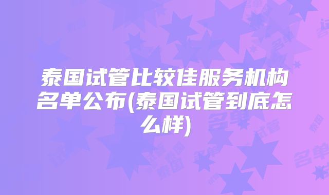 泰国试管比较佳服务机构名单公布(泰国试管到底怎么样)